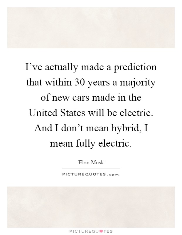 I've actually made a prediction that within 30 years a majority of new cars made in the United States will be electric. And I don't mean hybrid, I mean fully electric Picture Quote #1