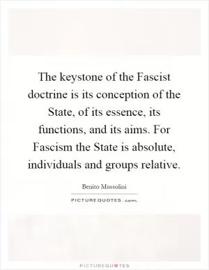 The keystone of the Fascist doctrine is its conception of the State, of its essence, its functions, and its aims. For Fascism the State is absolute, individuals and groups relative Picture Quote #1