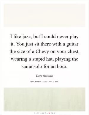 I like jazz, but I could never play it. You just sit there with a guitar the size of a Chevy on your chest, wearing a stupid hat, playing the same solo for an hour Picture Quote #1