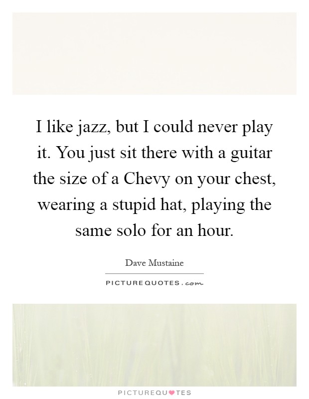 I like jazz, but I could never play it. You just sit there with a guitar the size of a Chevy on your chest, wearing a stupid hat, playing the same solo for an hour Picture Quote #1