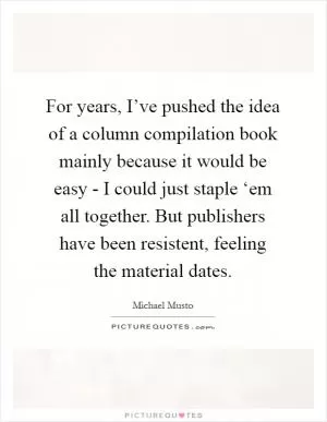 For years, I’ve pushed the idea of a column compilation book mainly because it would be easy - I could just staple ‘em all together. But publishers have been resistent, feeling the material dates Picture Quote #1