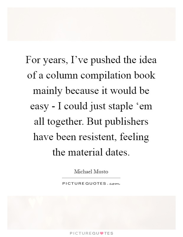 For years, I've pushed the idea of a column compilation book mainly because it would be easy - I could just staple ‘em all together. But publishers have been resistent, feeling the material dates Picture Quote #1