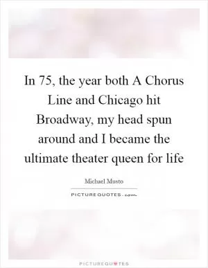 In  75, the year both A Chorus Line and Chicago hit Broadway, my head spun around and I became the ultimate theater queen for life Picture Quote #1