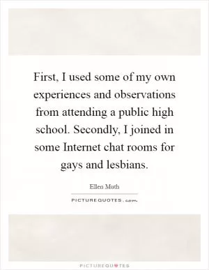 First, I used some of my own experiences and observations from attending a public high school. Secondly, I joined in some Internet chat rooms for gays and lesbians Picture Quote #1