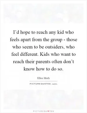I’d hope to reach any kid who feels apart from the group - those who seem to be outsiders, who feel different. Kids who want to reach their parents often don’t know how to do so Picture Quote #1