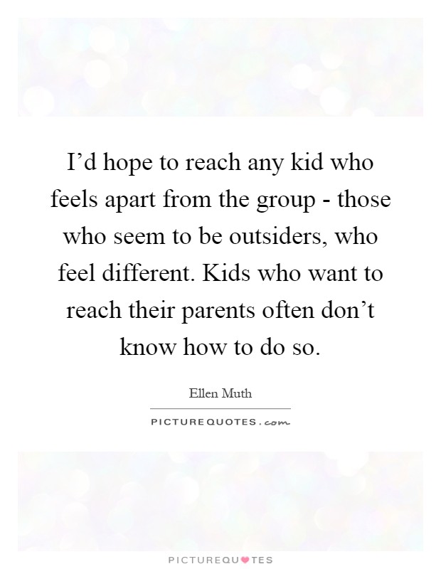 I'd hope to reach any kid who feels apart from the group - those who seem to be outsiders, who feel different. Kids who want to reach their parents often don't know how to do so Picture Quote #1