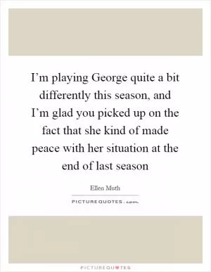 I’m playing George quite a bit differently this season, and I’m glad you picked up on the fact that she kind of made peace with her situation at the end of last season Picture Quote #1