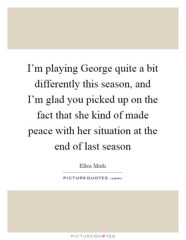 I'm playing George quite a bit differently this season, and I'm glad you picked up on the fact that she kind of made peace with her situation at the end of last season Picture Quote #1