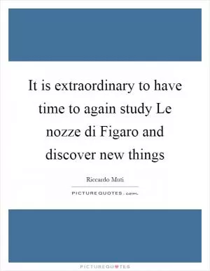 It is extraordinary to have time to again study Le nozze di Figaro and discover new things Picture Quote #1