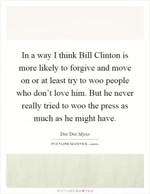In a way I think Bill Clinton is more likely to forgive and move on or at least try to woo people who don’t love him. But he never really tried to woo the press as much as he might have Picture Quote #1