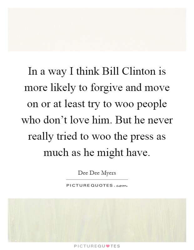 In a way I think Bill Clinton is more likely to forgive and move on or at least try to woo people who don't love him. But he never really tried to woo the press as much as he might have Picture Quote #1