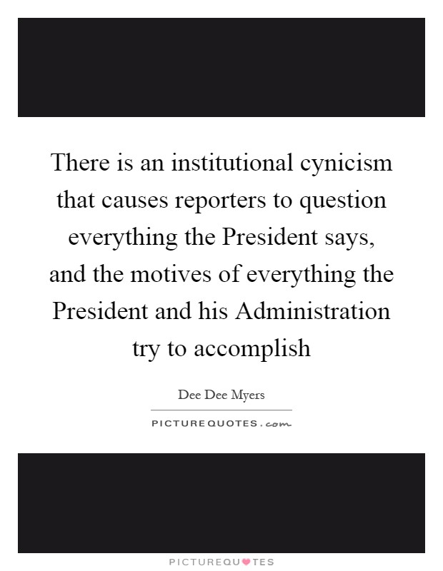 There is an institutional cynicism that causes reporters to question everything the President says, and the motives of everything the President and his Administration try to accomplish Picture Quote #1
