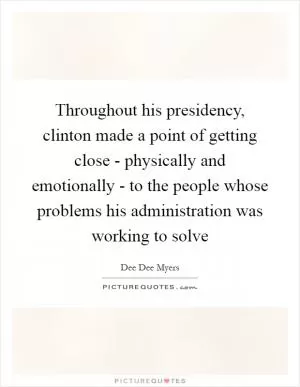 Throughout his presidency, clinton made a point of getting close - physically and emotionally - to the people whose problems his administration was working to solve Picture Quote #1