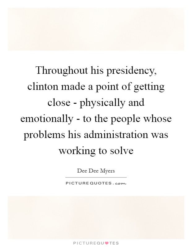 Throughout his presidency, clinton made a point of getting close - physically and emotionally - to the people whose problems his administration was working to solve Picture Quote #1