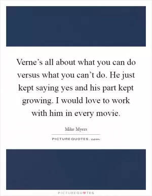 Verne’s all about what you can do versus what you can’t do. He just kept saying yes and his part kept growing. I would love to work with him in every movie Picture Quote #1
