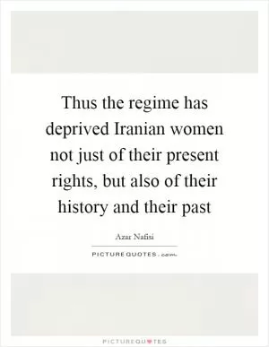 Thus the regime has deprived Iranian women not just of their present rights, but also of their history and their past Picture Quote #1