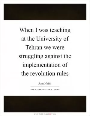 When I was teaching at the University of Tehran we were struggling against the implementation of the revolution rules Picture Quote #1