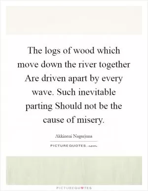 The logs of wood which move down the river together Are driven apart by every wave. Such inevitable parting Should not be the cause of misery Picture Quote #1