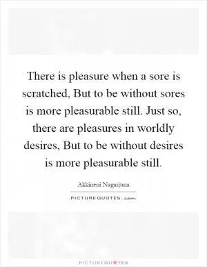 There is pleasure when a sore is scratched, But to be without sores is more pleasurable still. Just so, there are pleasures in worldly desires, But to be without desires is more pleasurable still Picture Quote #1