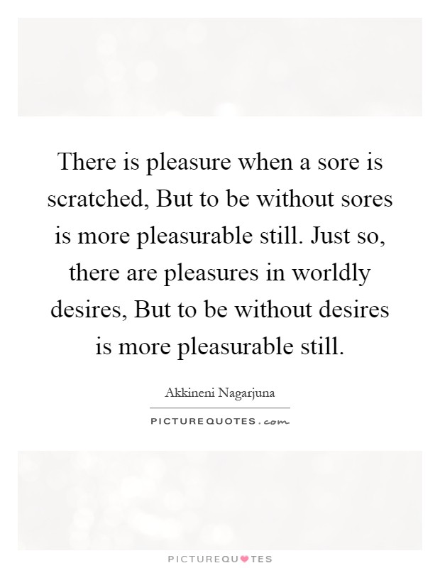There is pleasure when a sore is scratched, But to be without sores is more pleasurable still. Just so, there are pleasures in worldly desires, But to be without desires is more pleasurable still Picture Quote #1