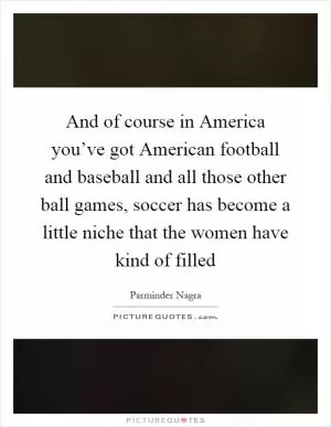And of course in America you’ve got American football and baseball and all those other ball games, soccer has become a little niche that the women have kind of filled Picture Quote #1