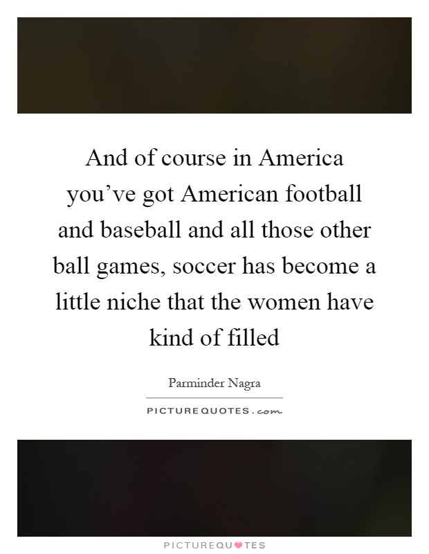 And of course in America you've got American football and baseball and all those other ball games, soccer has become a little niche that the women have kind of filled Picture Quote #1