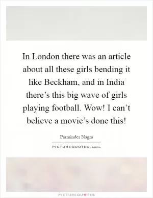 In London there was an article about all these girls bending it like Beckham, and in India there’s this big wave of girls playing football. Wow! I can’t believe a movie’s done this! Picture Quote #1