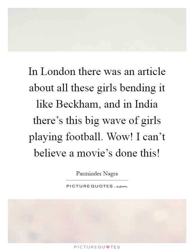 In London there was an article about all these girls bending it like Beckham, and in India there's this big wave of girls playing football. Wow! I can't believe a movie's done this! Picture Quote #1