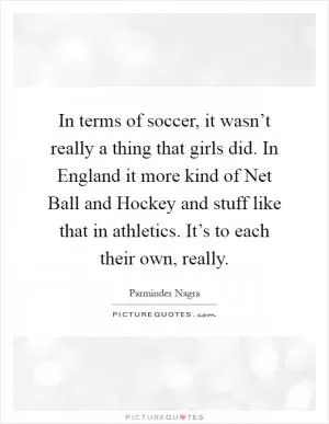 In terms of soccer, it wasn’t really a thing that girls did. In England it more kind of Net Ball and Hockey and stuff like that in athletics. It’s to each their own, really Picture Quote #1