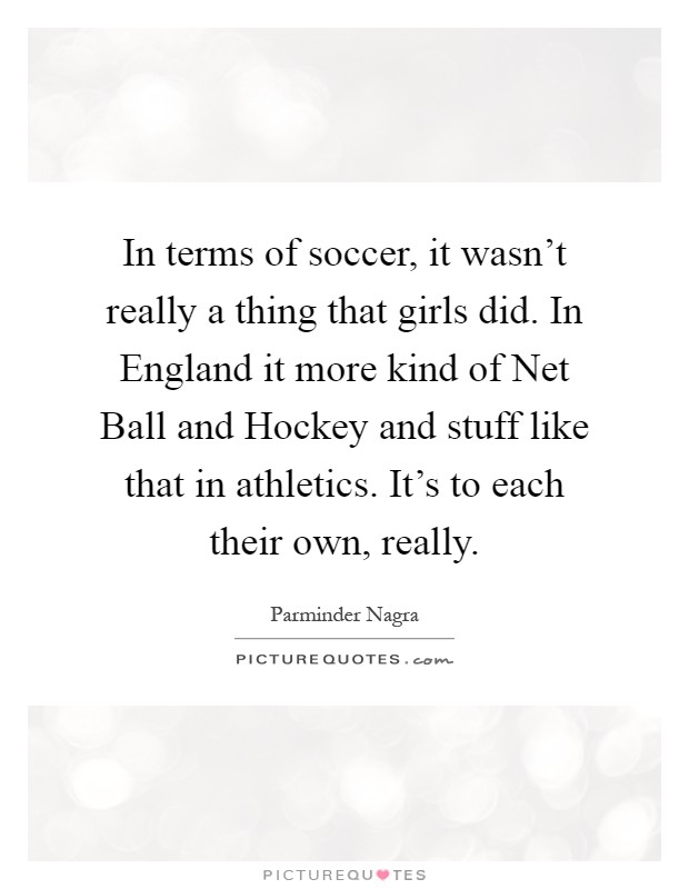 In terms of soccer, it wasn't really a thing that girls did. In England it more kind of Net Ball and Hockey and stuff like that in athletics. It's to each their own, really Picture Quote #1