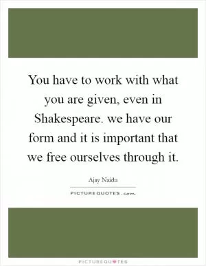 You have to work with what you are given, even in Shakespeare. we have our form and it is important that we free ourselves through it Picture Quote #1