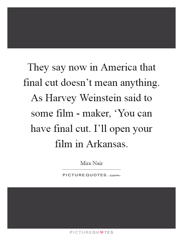 They say now in America that final cut doesn't mean anything. As Harvey Weinstein said to some film - maker, ‘You can have final cut. I'll open your film in Arkansas Picture Quote #1