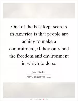 One of the best kept secrets in America is that people are aching to make a commitment, if they only had the freedom and environment in which to do so Picture Quote #1