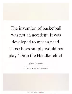 The invention of basketball was not an accident. It was developed to meet a need. Those boys simply would not play ‘Drop the Handkerchief Picture Quote #1