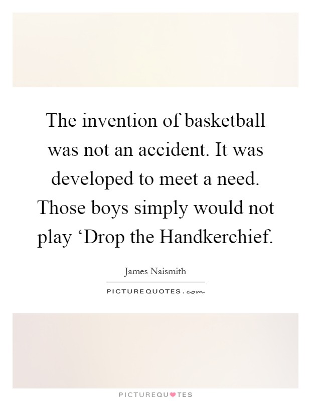 The invention of basketball was not an accident. It was developed to meet a need. Those boys simply would not play ‘Drop the Handkerchief Picture Quote #1