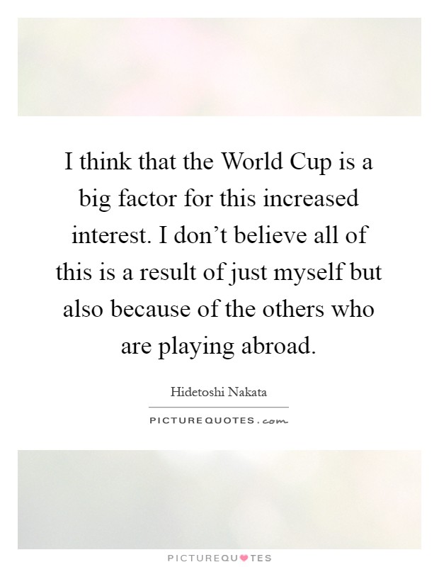 I think that the World Cup is a big factor for this increased interest. I don't believe all of this is a result of just myself but also because of the others who are playing abroad Picture Quote #1