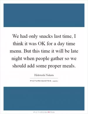 We had only snacks last time, I think it was OK for a day time menu. But this time it will be late night when people gather so we should add some proper meals Picture Quote #1
