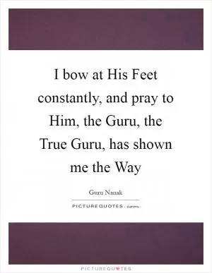 I bow at His Feet constantly, and pray to Him, the Guru, the True Guru, has shown me the Way Picture Quote #1