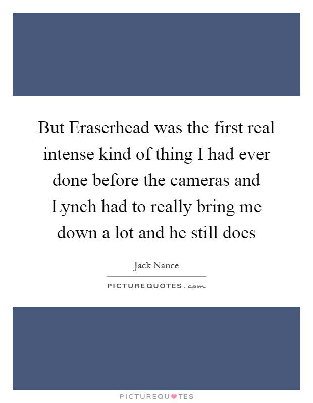 But Eraserhead was the first real intense kind of thing I had ever done before the cameras and Lynch had to really bring me down a lot and he still does Picture Quote #1