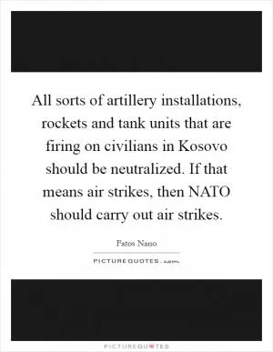 All sorts of artillery installations, rockets and tank units that are firing on civilians in Kosovo should be neutralized. If that means air strikes, then NATO should carry out air strikes Picture Quote #1