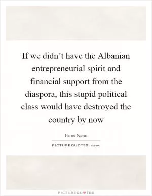 If we didn’t have the Albanian entrepreneurial spirit and financial support from the diaspora, this stupid political class would have destroyed the country by now Picture Quote #1