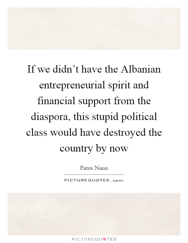If we didn't have the Albanian entrepreneurial spirit and financial support from the diaspora, this stupid political class would have destroyed the country by now Picture Quote #1