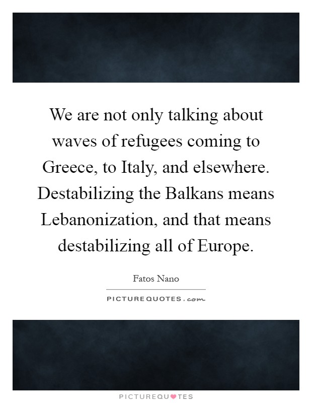 We are not only talking about waves of refugees coming to Greece, to Italy, and elsewhere. Destabilizing the Balkans means Lebanonization, and that means destabilizing all of Europe Picture Quote #1