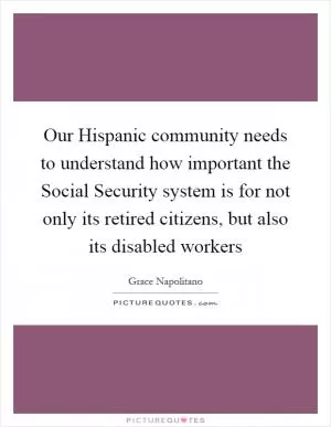 Our Hispanic community needs to understand how important the Social Security system is for not only its retired citizens, but also its disabled workers Picture Quote #1