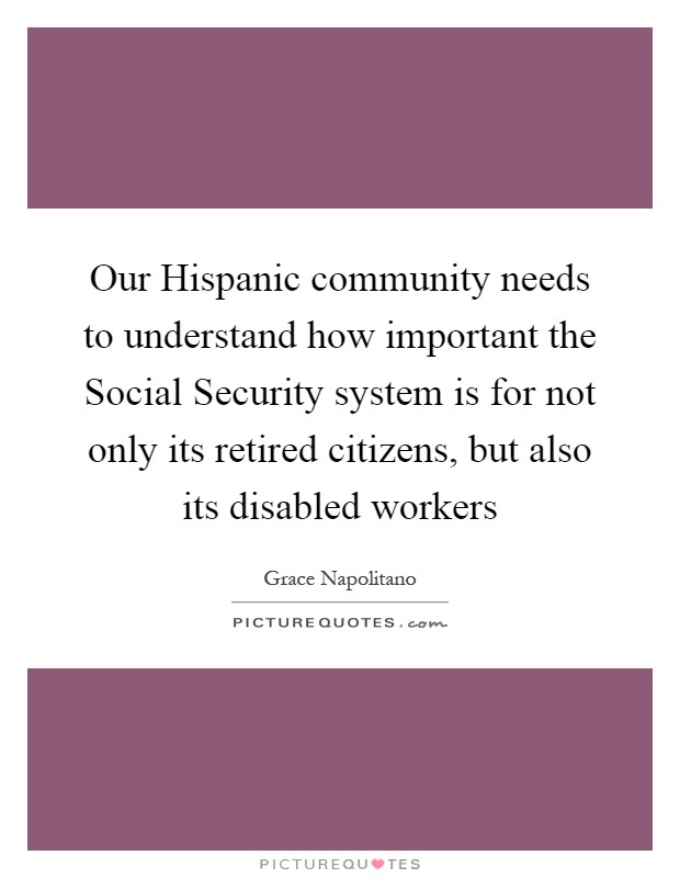 Our Hispanic community needs to understand how important the Social Security system is for not only its retired citizens, but also its disabled workers Picture Quote #1