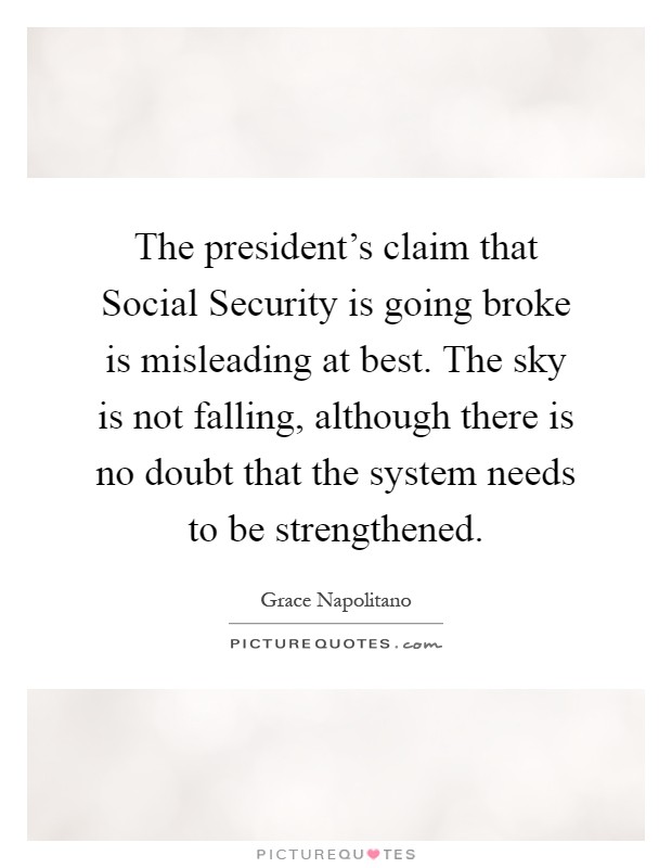 The president's claim that Social Security is going broke is misleading at best. The sky is not falling, although there is no doubt that the system needs to be strengthened Picture Quote #1