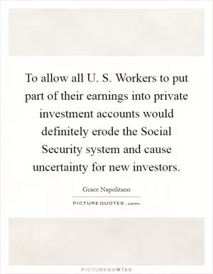 To allow all U. S. Workers to put part of their earnings into private investment accounts would definitely erode the Social Security system and cause uncertainty for new investors Picture Quote #1
