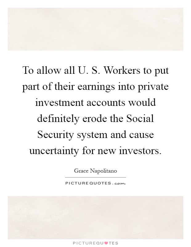 To allow all U. S. Workers to put part of their earnings into private investment accounts would definitely erode the Social Security system and cause uncertainty for new investors Picture Quote #1