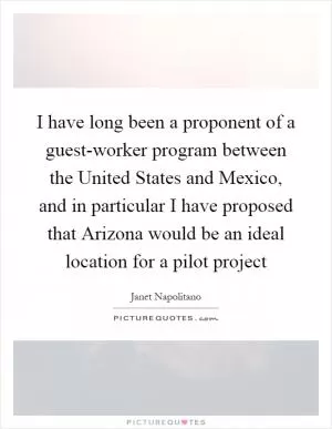 I have long been a proponent of a guest-worker program between the United States and Mexico, and in particular I have proposed that Arizona would be an ideal location for a pilot project Picture Quote #1