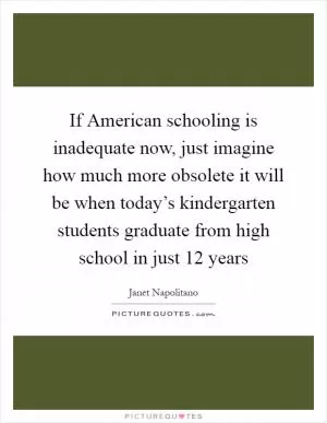 If American schooling is inadequate now, just imagine how much more obsolete it will be when today’s kindergarten students graduate from high school in just 12 years Picture Quote #1